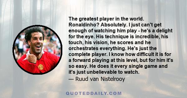 The greatest player in the world. Ronaldinho? Absolutely. I just can't get enough of watching him play - he's a delight for the eye. His technique is incredible, his touch, his vision, he scores and he orchestrates