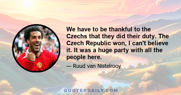 We have to be thankful to the Czechs that they did their duty. The Czech Republic won, I can't believe it. It was a huge party with all the people here.