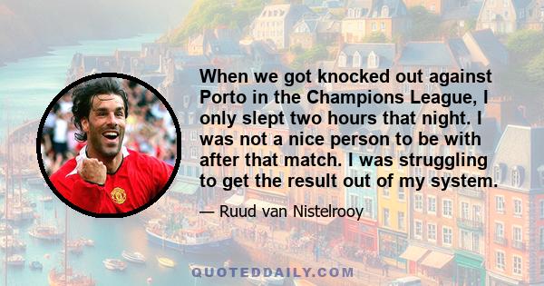 When we got knocked out against Porto in the Champions League, I only slept two hours that night. I was not a nice person to be with after that match. I was struggling to get the result out of my system.