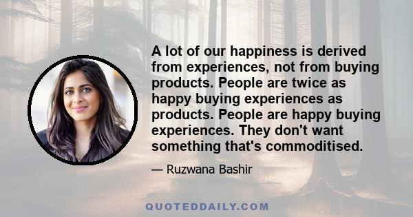 A lot of our happiness is derived from experiences, not from buying products. People are twice as happy buying experiences as products. People are happy buying experiences. They don't want something that's commoditised.