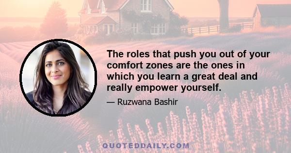 The roles that push you out of your comfort zones are the ones in which you learn a great deal and really empower yourself.