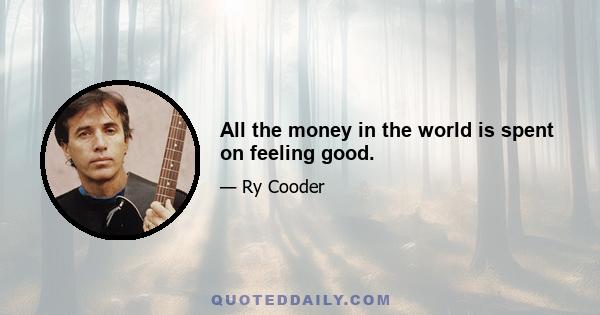 All the money in the world is spent on feeling good.