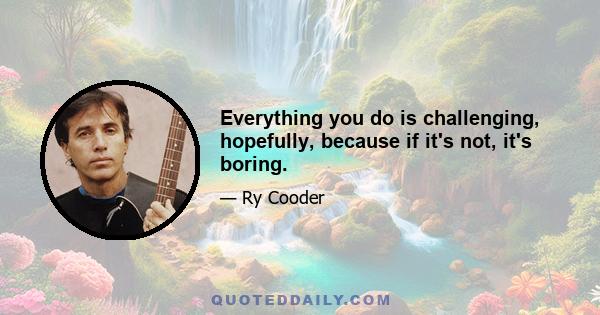 Everything you do is challenging, hopefully, because if it's not, it's boring.