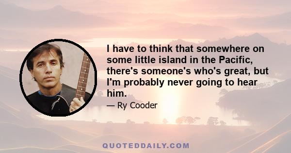 I have to think that somewhere on some little island in the Pacific, there's someone's who's great, but I'm probably never going to hear him.