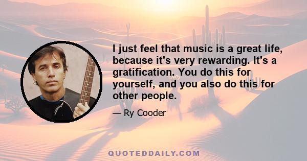 I just feel that music is a great life, because it's very rewarding. It's a gratification. You do this for yourself, and you also do this for other people.