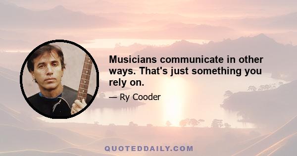 Musicians communicate in other ways. That's just something you rely on.