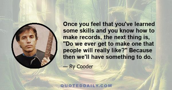 Once you feel that you've learned some skills and you know how to make records, the next thing is, Do we ever get to make one that people will really like? Because then we'll have something to do.
