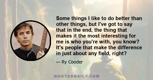 Some things I like to do better than other things, but I've got to say that in the end, the thing that makes it the most interesting for me is who you're with, you know? It's people that make the difference in just