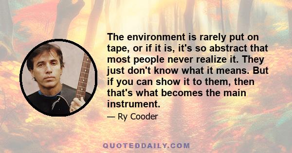 The environment is rarely put on tape, or if it is, it's so abstract that most people never realize it. They just don't know what it means. But if you can show it to them, then that's what becomes the main instrument.