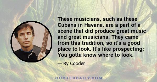 These musicians, such as these Cubans in Havana, are a part of a scene that did produce great music and great musicians. They came from this tradition, so it's a good place to look. It's like prospecting: You gotta know 