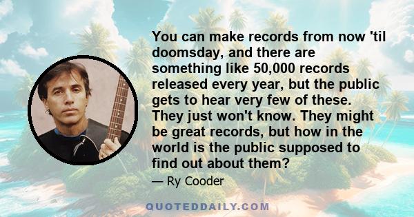 You can make records from now 'til doomsday, and there are something like 50,000 records released every year, but the public gets to hear very few of these. They just won't know. They might be great records, but how in