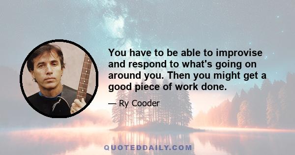 You have to be able to improvise and respond to what's going on around you. Then you might get a good piece of work done.