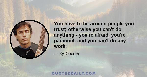 You have to be around people you trust; otherwise you can't do anything - you're afraid, you're paranoid, and you can't do any work.