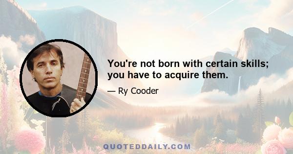 You're not born with certain skills; you have to acquire them.