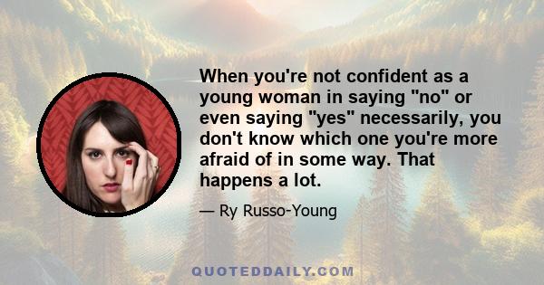 When you're not confident as a young woman in saying no or even saying yes necessarily, you don't know which one you're more afraid of in some way. That happens a lot.