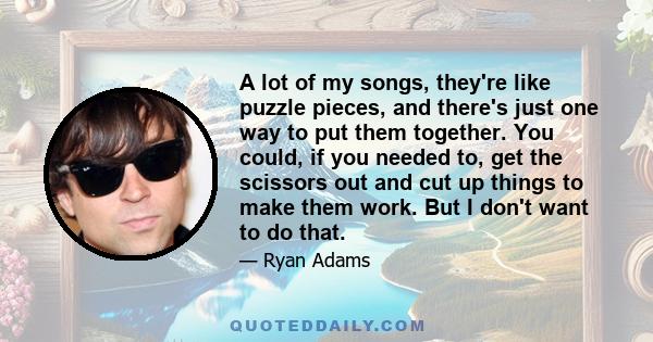 A lot of my songs, they're like puzzle pieces, and there's just one way to put them together. You could, if you needed to, get the scissors out and cut up things to make them work. But I don't want to do that.