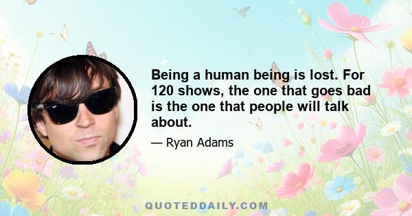 Being a human being is lost. For 120 shows, the one that goes bad is the one that people will talk about.