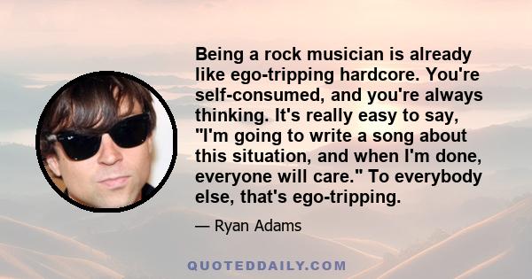 Being a rock musician is already like ego-tripping hardcore. You're self-consumed, and you're always thinking. It's really easy to say, I'm going to write a song about this situation, and when I'm done, everyone will