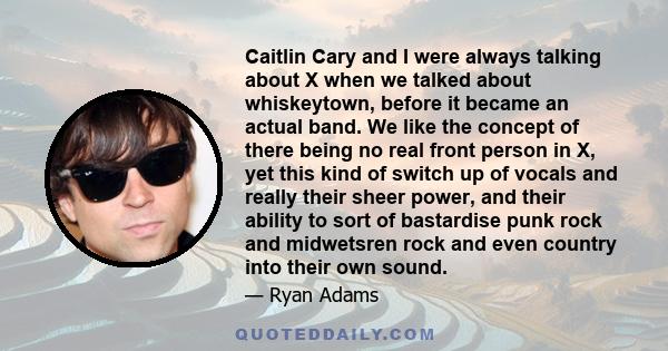 Caitlin Cary and I were always talking about X when we talked about whiskeytown, before it became an actual band. We like the concept of there being no real front person in X, yet this kind of switch up of vocals and