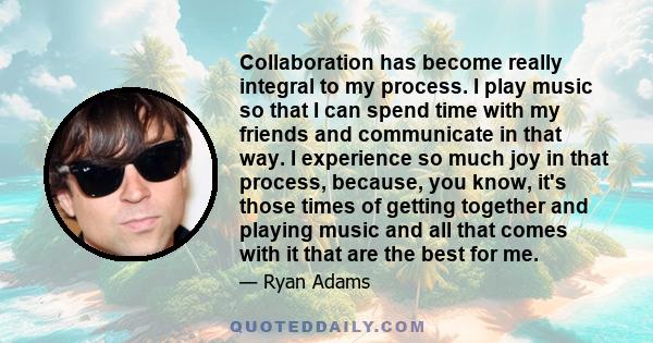 Collaboration has become really integral to my process. I play music so that I can spend time with my friends and communicate in that way. I experience so much joy in that process, because, you know, it's those times of 