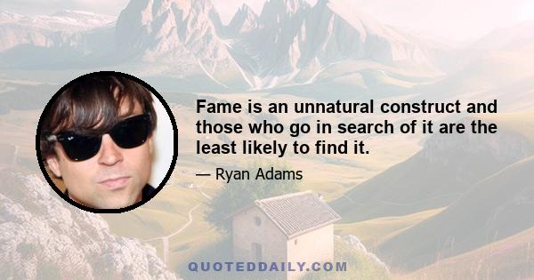 Fame is an unnatural construct and those who go in search of it are the least likely to find it.