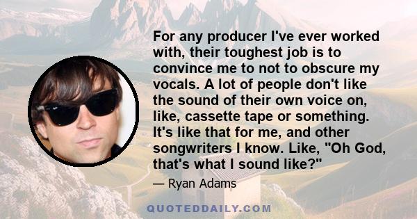 For any producer I've ever worked with, their toughest job is to convince me to not to obscure my vocals. A lot of people don't like the sound of their own voice on, like, cassette tape or something. It's like that for