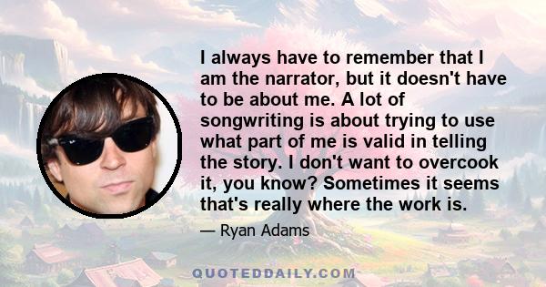 I always have to remember that I am the narrator, but it doesn't have to be about me. A lot of songwriting is about trying to use what part of me is valid in telling the story. I don't want to overcook it, you know?