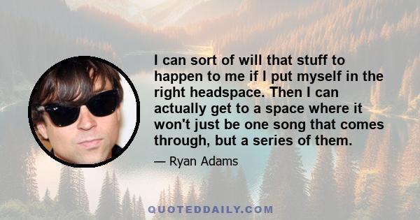 I can sort of will that stuff to happen to me if I put myself in the right headspace. Then I can actually get to a space where it won't just be one song that comes through, but a series of them.