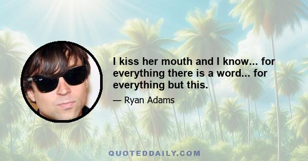 I kiss her mouth and I know... for everything there is a word... for everything but this.