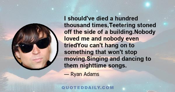 I should've died a hundred thousand times,Teetering stoned off the side of a building.Nobody loved me and nobody even triedYou can't hang on to something that won't stop moving.Singing and dancing to them nighttime