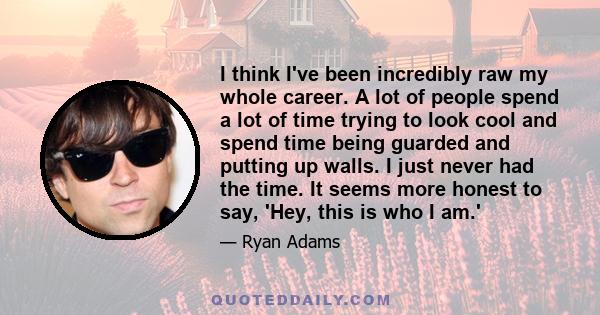 I think I've been incredibly raw my whole career. A lot of people spend a lot of time trying to look cool and spend time being guarded and putting up walls. I just never had the time. It seems more honest to say, 'Hey,