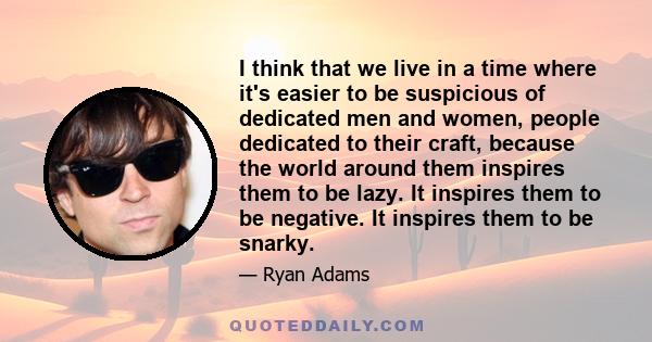 I think that we live in a time where it's easier to be suspicious of dedicated men and women, people dedicated to their craft, because the world around them inspires them to be lazy. It inspires them to be negative. It