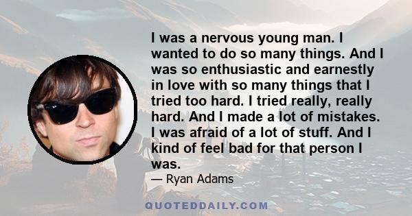 I was a nervous young man. I wanted to do so many things. And I was so enthusiastic and earnestly in love with so many things that I tried too hard. I tried really, really hard. And I made a lot of mistakes. I was