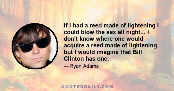 If I had a reed made of lightening I could blow the sax all night... I don't know where one would acquire a reed made of lightening but I would imagine that Bill Clinton has one.