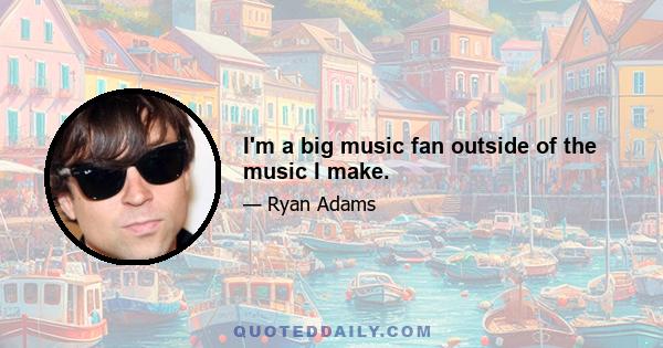 I'm a big music fan outside of the music I make.