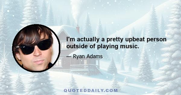 I'm actually a pretty upbeat person outside of playing music.