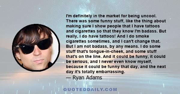 I'm definitely in the market for being uncool. There was some funny stuff, like the thing about making sure I show people that I have tattoos and cigarettes so that they know I'm badass. But really, I do have tattoos!