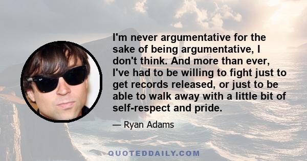 I'm never argumentative for the sake of being argumentative, I don't think. And more than ever, I've had to be willing to fight just to get records released, or just to be able to walk away with a little bit of