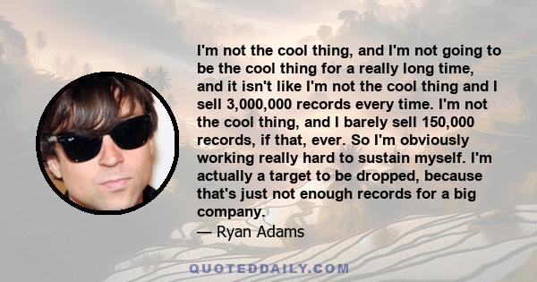 I'm not the cool thing, and I'm not going to be the cool thing for a really long time, and it isn't like I'm not the cool thing and I sell 3,000,000 records every time. I'm not the cool thing, and I barely sell 150,000