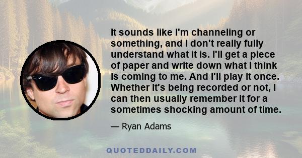 It sounds like I'm channeling or something, and I don't really fully understand what it is. I'll get a piece of paper and write down what I think is coming to me. And I'll play it once. Whether it's being recorded or