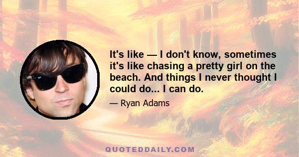 It's like — I don't know, sometimes it's like chasing a pretty girl on the beach. And things I never thought I could do... I can do.