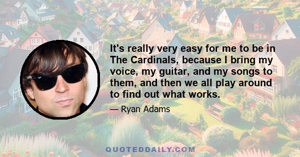 It's really very easy for me to be in The Cardinals, because I bring my voice, my guitar, and my songs to them, and then we all play around to find out what works.