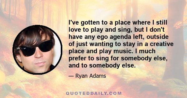 I've gotten to a place where I still love to play and sing, but I don't have any ego agenda left, outside of just wanting to stay in a creative place and play music. I much prefer to sing for somebody else, and to