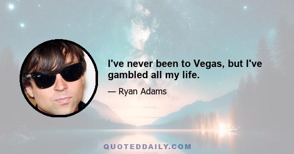 I've never been to Vegas, but I've gambled all my life.