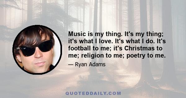 Music is my thing. It's my thing; it's what I love. It's what I do. It's football to me; it's Christmas to me; religion to me; poetry to me.