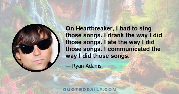 On Heartbreaker, I had to sing those songs. I drank the way I did those songs. I ate the way I did those songs. I communicated the way I did those songs.