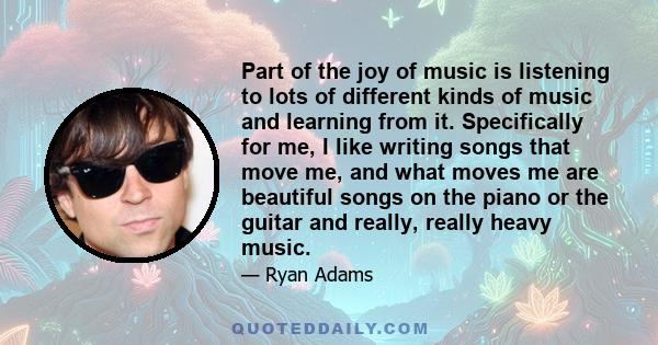 Part of the joy of music is listening to lots of different kinds of music and learning from it. Specifically for me, I like writing songs that move me, and what moves me are beautiful songs on the piano or the guitar