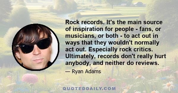 Rock records. It's the main source of inspiration for people - fans, or musicians, or both - to act out in ways that they wouldn't normally act out. Especially rock critics. Ultimately, records don't really hurt