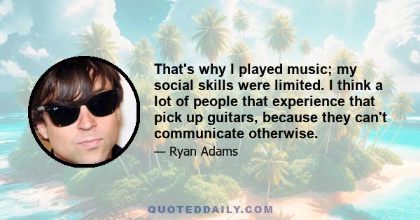 That's why I played music; my social skills were limited. I think a lot of people that experience that pick up guitars, because they can't communicate otherwise.