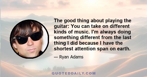 The good thing about playing the guitar: You can take on different kinds of music. I'm always doing something different from the last thing I did because I have the shortest attention span on earth.